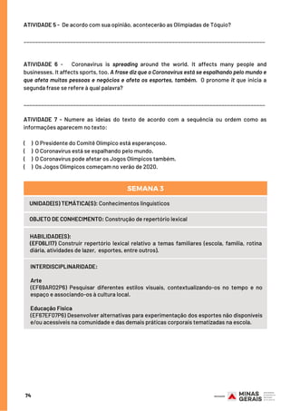 ATIVIDADE 5 -  De acordo com sua opinião, acontecerão as Olimpíadas de Tóquio?
___________________________________________________________________________________
 
ATIVIDADE 6 -   Coronavirus is spreading around the world. It affects many people and
businesses. It affects sports, too. A frase diz que o Coronavírus está se espalhando pelo mundo e
que afeta muitas pessoas e negócios e afeta os esportes, também.  O pronome it que inicia a
segunda frase se refere à qual palavra?
___________________________________________________________________________________
ATIVIDADE 7 - Numere as ideias do texto de acordo com a sequência ou ordem como as
informações aparecem no texto:
(     ) O Presidente do Comitê Olímpico está esperançoso.
(     ) O Coronavírus está se espalhando pelo mundo.
(     ) O Coronavírus pode afetar os Jogos Olímpicos também.
(     )  Os Jogos Olímpicos começam no verão de 2020.
74
UNIDADE(S) TEMÁTICA(S): Conhecimentos linguísticos
OBJETO DE CONHECIMENTO: Construção de repertório lexical
HABILIDADE(S):
(EF06LI17) Construir repertório lexical relativo a temas familiares (escola, família, rotina
diária, atividades de lazer,  esportes, entre outros).
SEMANA 3
INTERDISCIPLINARIDADE:
Arte
(EF69AR02P6) Pesquisar diferentes estilos visuais, contextualizando-os no tempo e no
espaço e associando-os à cultura local.
Educação Física
(EF67EF07P6) Desenvolver alternativas para experimentação dos esportes não disponíveis
e/ou acessíveis na comunidade e das demais práticas corporais tematizadas na escola.
 