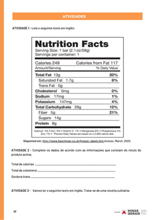 77
SEMANA 3ATIVIDADES
ATIVIDADE 1 - Leia o seguinte texto em inglês:
Disponível em: http://www.beechman.co.uk/freezer_labels.htm Acesso: March, 2020.
ATIVIDADE 2 - Complete os dados de acordo com as informações que constam do rótulo do
produto acima.
Total de calorias ____________________________________________________
Total de colesterol __________________________________________________
Gordura trans ______________________________________________________
 
 
ATIVIDADE 3 -   Vamos ler o seguinte texto em inglês. Trata-se de uma receita culinária:
 