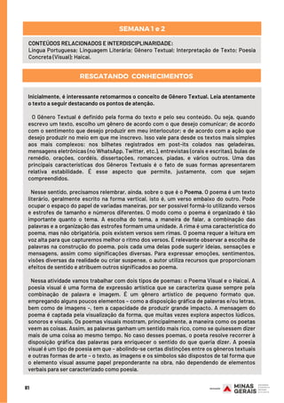 CONTEÚDOS RELACIONADOS E INTERDISCIPLINARIDADE:
Língua Portuguesa; Linguagem Literária; Gênero Textual; Interpretação de Texto; Poesia
Concreta (Visual); Haicai.
SEMANA 1 e 2
81
RESGATANDO  CONHECIMENTOS
Inicialmente, é interessante retomarmos o conceito de Gênero Textual. Leia atentamente
o texto a seguir destacando os pontos de atenção.
 
O Gênero Textual é definido pela forma do texto e pelo seu conteúdo. Ou seja, quando
escrevo um texto, escolho um gênero de acordo com o que desejo comunicar; de acordo
com o sentimento que desejo produzir em meu interlocutor; e de acordo com a ação que
desejo produzir no meio em que me inscrevo. Isso vale para desde os textos mais simples
aos mais complexos: nos bilhetes registrados em post-its colados nas geladeiras,
mensagens eletrônicas (no WhatsApp, Twitter, etc.), entrevistas (orais e escritas), bulas de
remédio, orações, cordéis, dissertações, romances, piadas, e vários outros. Uma das
principais características dos Gêneros Textuais é o fato de suas formas apresentarem
relativa estabilidade. É esse aspecto que permite, justamente, com que sejam
compreendidos.
 
Nesse sentido, precisamos relembrar, ainda, sobre o que é o Poema. O poema é um texto
literário, geralmente escrito na forma vertical, isto é, um verso embaixo do outro. Pode
ocupar o espaço do papel de variadas maneiras, por ser possível formá-lo utilizando versos
e estrofes de tamanho e números diferentes. O modo como o poema é organizado é tão
importante quanto o tema. A escolha do tema, a maneira de falar, a combinação das
palavras e a organização das estrofes formam uma unidade. A rima é uma característica do
poema, mas não obrigatória, pois existem versos sem rimas. O poema requer a leitura em
voz alta para que capturemos melhor o ritmo dos versos. É relevante observar a escolha de
palavras na construção do poema, pois cada uma delas pode sugerir ideias, sensações e
mensagens, assim como significações diversas. Para expressar emoções, sentimentos,
visões diversas da realidade ou criar suspense, o autor utiliza recursos que proporcionam
efeitos de sentido e atribuem outros significados ao poema.
 
Nessa atividade vamos trabalhar com dois tipos de poemas: o Poema Visual e o Haicai. A
poesia visual é uma forma de expressão artística que se caracteriza quase sempre pela
combinação de palavra e imagem. É um gênero artístico de pequeno formato que,
empregando alguns poucos elementos – como a disposição gráfica de palavras e/ou letras,
bem como de imagens –, tem a capacidade de produzir grande impacto. A mensagem do
poema é captada pela visualização da forma, que muitas vezes explora aspectos lúdicos,
sonoros e visuais. Os poemas visuais mostram, principalmente, a maneira como os poetas
veem as coisas. Assim, as palavras ganham um sentido mais rico, como se quisessem dizer
mais de uma coisa ao mesmo tempo. No caso desses poemas, o poeta resolve recorrer à
disposição gráfica das palavras para enriquecer o sentido do que queria dizer. A poesia
visual é um tipo de poesia em que – abolindo-se certas distinções entre os gêneros textuais
e outras formas de arte – o texto, as imagens e os símbolos são dispostos de tal forma que
o elemento visual assume papel preponderante na obra, não dependendo de elementos
verbais para ser caracterizado como poesia.
 
