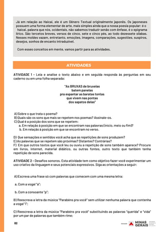 82
Já em relação ao Haicai, ele é um Gênero Textual originalmente japonês. Os japoneses
possuem uma forma elementar de arte, mais simples ainda que a nossa poesia popular: é o
haicai, palavra que nós, ocidentais, não sabemos traduzir senão com ênfase, é o epigrama
lírico. São tercetos breves, versos de cinco, sete e cinco pés, ao todo dezessete sílabas.
Nesses moldes vazam, entretanto, emoções, imagens, comparações, sugestões, suspiros,
desejos, sonhos de encanto intraduzível.
 
Com esses conceitos em mente, vamos partir para as atividades.
ATIVIDADE 1 - Leia e analise o texto abaixo e em seguida responda às perguntas em seu
caderno ou em uma folha separada:
 
“As BRUXAS de bruxelas
batem panelas
pra espantar as baratas tontas
que vivem nas pontas
dos sapatos delas”
 
A) Sobre o que trata o poema?
B) Quais são os sons que mais se repetem nos poemas? Assinale-os.
C) Qual é a posição dos sons que se repetem:
a. Em relação à posição em que se encontram nas palavras (início, meio ou fim)?
b. Em relação à posição em que se encontram no verso.
D)  Que sensações e sentidos você acha que as repetições de sons produzem?
E) As palavras que se repetem são próximas? Distantes? Contrárias?
F)  Em que outros textos que você leu ou ouviu a repetição de sons também aparece? Procure
em livros, internet, material didático, ou outras fontes, outro texto que também tenha
repetição de sons parecida.
ATIVIDADE 2 - Desafios sonoros. Esta atividade tem como objetivo fazer você experimentar um
uso criativo da linguagem e seus potenciais expressivos. Siga as orientações a seguir:
 
A) Escreva uma frase só com palavras que comecem com uma mesma letra: 
a. Com a vogal “a”; 
b. Com a consoante “p”;
B) Reescreva a letra da música “Parabéns pra você” sem utilizar nenhuma palavra que contenha
a vogal “i”;
C) Reescreva a letra da música “Parabéns pra você” substituindo as palavras “querida” e “vida”
por um par de palavras que também rime;
ATIVIDADES
 