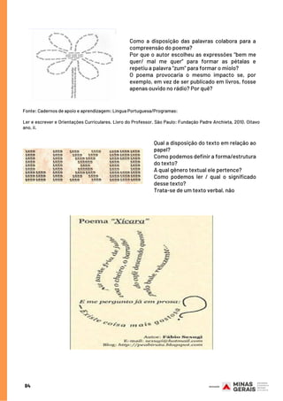 Como a disposição das palavras colabora para a
compreensão do poema?
Por que o autor escolheu as expressões “bem me
quer/ mal me quer” para formar as pétalas e
repetiu a palavra “zum” para formar o miolo?
O poema provocaria o mesmo impacto se, por
exemplo, em vez de ser publicado em livros, fosse
apenas ouvido no rádio? Por quê?
Fonte: Cadernos de apoio e aprendizagem: Língua Portuguesa/Programas:
Ler e escrever e Orientações Curriculares. Livro do Professor. São Paulo: Fundação Padre Anchieta, 2010. Oitavo
ano, ii.
Qual a disposição do texto em relação ao
papel?
Como podemos definir a forma/estrutura
do texto?
A qual gênero textual ele pertence?
Como podemos ler / qual o significado
desse texto?
Trata-se de um texto verbal, não
84
 