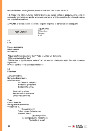 De que maneira a forma global do poema se relaciona com o título “Xícara”?
 
4.6. Procure na internet, livros, material didático ou outras fontes de pesquisa, um poema de
outro autor conhecido por você e o reorganize de forma artística e criativa. Ou crie você mesmo
seu próprio Poema Visual.
 
ATIVIDADE 5 - Leia e analise os textos a seguir e responda às perguntas que se seguem:
Alguém tirou
Um pedaço
Do meu
P ~O
85
PEGA LADRÃO
5.2
LAR
Espaço que separa
O Volkswagen
Da televisão.
A) Qual a definição da palavra “Lar”? Pode-se utilizar um dicionário.
B) Como o texto define “Lar”?
C) Relacione o significado da palavra “Lar” e o sentido criado pelo texto. Eles têm o mesmo
significado?
D) Qual é a crítica social contida neste texto?
5.3.
Primavera
A chuva me obriga
Na manhã de primavera
A deixar o sono!
                             --- Desperta, desperta,
                             Borboleta que dormes
                             Serás minha amiga.
                           
               Nada mais gracioso:
               Pela estrada da montanha
               Uma violeta silvestre.
Verão
Chuvas de verão.
Nas águas flutua um ninho.
Vou apreciá-lo.
                                      Cena venerável!
                            Folhas verdes, folhas tenras
                            Aos raios de sol!
                                                                  De sabor poético
                                        As cantigas que há nos campos:
                                                          Plantação de arroz!
 