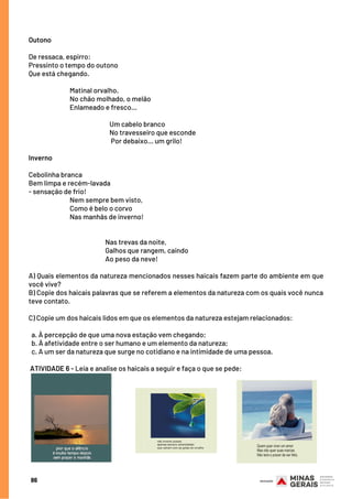 Outono
De ressaca, espirro:
Pressinto o tempo do outono
Que está chegando.
                            
Matinal orvalho.
                             No chão molhado, o melão
                             Enlameado e fresco...
                                               
                   Um cabelo branco
                                                         No travesseiro que esconde
                                                        Por debaixo... um grilo!
Inverno
Cebolinha branca
Bem limpa e recém-lavada
- sensação de frio!
                             Nem sempre bem visto,
                             Como é belo o corvo
                             Nas manhãs de inverno!
 
 
                                                      Nas trevas da noite,
  Galhos que rangem, caindo
  Ao peso da neve!
A) Quais elementos da natureza mencionados nesses haicais fazem parte do ambiente em que
você vive?
B) Copie dos haicais palavras que se referem a elementos da natureza com os quais você nunca
teve contato.
C) Copie um dos haicais lidos em que os elementos da natureza estejam relacionados:
a. À percepção de que uma nova estação vem chegando;
b. À afetividade entre o ser humano e um elemento da natureza;
c. A um ser da natureza que surge no cotidiano e na intimidade de uma pessoa.
 
 ATIVIDADE 6 - Leia e analise os haicais a seguir e faça o que se pede:
86
 