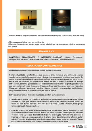 (Imagens e textos disponíveis em http://valedaspalavras.blogspot.com/2008/12/haicais.html)
 
a) Descreva cada haicai com um sentimento.
b) Escolha frases desses haicais e crie outros três haicais. Lembre-se que o haicai tem apenas
três versos.
87
CONTEÚDOS RELACIONADOS E INTERDISCIPLINARIDADE: Língua Portuguesa;
Interpretação de Texto; Gêneros Textuais; Intertextualidade; Linguagem Poética.
SEMANA 2 e 3
RESGATANDO  CONHECIMENTOS
Alusão: recurso que faz referência a elementos presentes em outros textos de forma
indireta, ou seja, por meio de características simbólicas. Exemplo: O mais bonito de
todos era sem dúvida Narciso – meu filho e não o outro. (Alusão a Narciso, herói grego
famoso por sua beleza e orgulho);
Citação: quando um autor acrescenta partes de outras obras na sua produção textual
ocasionando uma intertextualidade direta. Por vezes, ocorre a transcrição das palavras
do texto fonte e, por isso, dá credibilidade à nova construção. Normalmente, a citação é
inserida em itálico e entre aspas, além de citar o nome do autor original a fim de evitar
plágio. Exemplo: Analisando a rotação do osso sobre a base, pode-se, segundo “Kapan
(2001), descobrir até que ponto haverá o desenvolvimento do paciente”.
Para essas atividades, vamos lembrar no que é Intertextualidade.
A intertextualidade é um fenômeno que acontece entre textos, é uma influência ou uma
relação que um estabelece com o outro. Há durante o processo de produção e de análise de
textos uma referência (explícita ou implícita) aos elementos existentes em outro texto,
seja a nível de conteúdo, de forma ou de ambos. Ou seja, a intertextualidade é o diálogo
entre textos, de forma que essa relação pode ser estabelecida entre as produções textuais
que apresentem diversas linguagens (visual, auditiva, escrita), sendo expressa nas artes
(literatura, pintura, escultura, música, dança, cinema), propagandas publicitárias,
programas televisivos, provérbios, charges, dentre outros.
 
Entre as várias formas de Intertextualidade, existem as mais comuns:
        
       
 