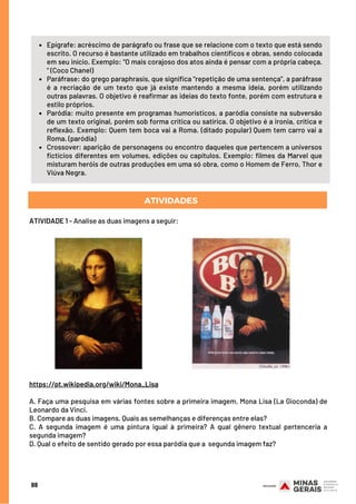 ATIVIDADES
Epígrafe: acréscimo de parágrafo ou frase que se relacione com o texto que está sendo
escrito. O recurso é bastante utilizado em trabalhos científicos e obras, sendo colocada
em seu início. Exemplo: “O mais corajoso dos atos ainda é pensar com a própria cabeça.
” (Coco Chanel)
Paráfrase: do grego paraphrasis, que significa “repetição de uma sentença”, a paráfrase
é a recriação de um texto que já existe mantendo a mesma ideia, porém utilizando
outras palavras. O objetivo é reafirmar as ideias do texto fonte, porém com estrutura e
estilo próprios.
Paródia: muito presente em programas humorísticos, a paródia consiste na subversão
de um texto original, porém sob forma crítica ou satírica. O objetivo é a ironia, crítica e
reflexão. Exemplo: Quem tem boca vai a Roma. (ditado popular) Quem tem carro vai a
Roma. (paródia)
Crossover: aparição de personagens ou encontro daqueles que pertencem a universos
fictícios diferentes em volumes, edições ou capítulos. Exemplo: filmes da Marvel que
misturam heróis de outras produções em uma só obra, como o Homem de Ferro, Thor e
Viúva Negra.
ATIVIDADE 1 - Analise as duas imagens a seguir:
88
https://pt.wikipedia.org/wiki/Mona_Lisa
 
A. Faça uma pesquisa em várias fontes sobre a primeira imagem, Mona Lisa (La Gioconda) de
Leonardo da Vinci.
B. Compare as duas imagens. Quais as semelhanças e diferenças entre elas?
C. A segunda imagem é uma pintura igual à primeira? A qual gênero textual pertenceria a
segunda imagem?
D. Qual o efeito de sentido gerado por essa paródia que a segunda imagem faz?
 