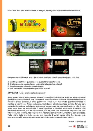 (imagens disponíveis em: http://produtexto.blogspot.com/2010/05/blog-post_309.html)
 
A. Identifique os filmes que cada peça publicitária faz referência.
B. Analise e aponte quais palavras foram alteradas da obra original.
C. Relacione a obra original com as imagens.
D. Qual o efeito de sentido gerado por esses textos?
ATIVIDADE 3 - Leia e analise os textos a seguir:
Ainda que eu falasse as línguas dos homens e dos anjos, e não tivesse Amor, seria como o metal
que soa ou como o sino que tine. E ainda que tivesse o dom da profecia, e conhecesse todos os
mistérios e toda a ciência, e ainda que tivesse toda a fé, de maneira tal que transportasse os
montes, e não tivesse Amor, nada seria. E ainda que distribuísse toda a minha fortuna para
sustento dos pobres, e ainda que entregasse o meu corpo para ser queimado, se não tivesse
Amor, nada disso me aproveitaria. O Amor é paciente, é benigno; o Amor não é invejoso, não
trata com leviandade, não se ensoberbece, não se porta com indecência, não busca os seus
interesses, não se irrita, não suspeita mal, não folga com a injustiça, mas folga com a verdade.
Tudo tolera, tudo crê, tudo espera, tudo suporta. O Amor nunca falha. [...] Agora, pois,
permanecem a fé, a esperança e o amor, estes três; mas o maior destes é o Amor.  
 
(Bíblia, I Coríntios 13)
ATIVIDADE 2 - Leia e analise os textos a seguir, em seguida responda às questões abaixo:
89
 
