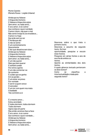 Descreva sobre o que trata o
primeiro texto.
Descreva o assunto do segundo
texto. Se tiver
oportunidade, pesquise e escute
essa música.
Pesquise em várias fontes o ano de
escrita de ambos os
textos.
Aponte as similaridades dos dois
textos.
A quais gêneros textuais pertencem
os dois textos?
Como se classifica a
intertextualidade criada pelo
segundo texto?
Monte Castelo
(Renato Russo - Legião Urbana)
 
Ainda que eu falasse
A língua dos homens
E falasse a língua dos anjos
Sem amor, eu nada seria...
É só o amor, é só o amor
Que conhece o que é verdade
O amor é bom, não quer o mal
Não sente inveja Ou se envaidece...
O amor é o fogo
Que arde sem se ver
É ferida que dói
E não se sente
É um contentamento
Descontente
É dor que desatina sem doer...
Ainda que eu falasse
A língua dos homens
E falasse a língua dos anjos
Sem amor, eu nada seria...
É um não querer
Mais que bem querer
É solitário andar
Por entre a gente
É um não contentar-se
De contente
É cuidar que se ganha
Em se perder...
É um estar-se preso
Por vontade
É servir a quem vence
O vencedor
É um ter com quem nos mata
A lealdade
Tão contrário a si
 
 
É o mesmo amor...
Estou acordado
E todos dormem, todos dormem
Todos dormem
Agora vejo em parte
Mas então veremos face a face
É só o amor, é só o amor
Que conhece o que é verdade...
Ainda que eu falasse
A língua dos homens
E falasse a língua dos anjos
Sem amor, eu nada seria...
90
 