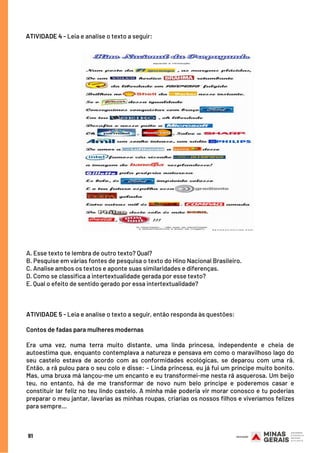 A. Esse texto te lembra de outro texto? Qual?
B. Pesquise em várias fontes de pesquisa o texto do Hino Nacional Brasileiro.
C. Analise ambos os textos e aponte suas similaridades e diferenças.
D. Como se classifica a intertextualidade gerada por esse texto?
E. Qual o efeito de sentido gerado por essa intertextualidade?
 
 
ATIVIDADE 5 - Leia e analise o texto a seguir, então responda às questões:
 
Contos de fadas para mulheres modernas
 
Era uma vez, numa terra muito distante, uma linda princesa, independente e cheia de
autoestima que, enquanto contemplava a natureza e pensava em como o maravilhoso lago do
seu castelo estava de acordo com as conformidades ecológicas, se deparou com uma rã.
Então, a rã pulou para o seu colo e disse: – Linda princesa, eu já fui um príncipe muito bonito.
Mas, uma bruxa má lançou-me um encanto e eu transformei-me nesta rã asquerosa. Um beijo
teu, no entanto, há de me transformar de novo num belo príncipe e poderemos casar e
constituir lar feliz no teu lindo castelo. A minha mãe poderia vir morar conosco e tu poderias
preparar o meu jantar, lavarias as minhas roupas, criarias os nossos filhos e viveríamos felizes
para sempre...
ATIVIDADE 4 - Leia e analise o texto a seguir:
91
 