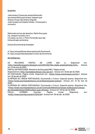 Quadrilha
 
João amava Teresa que amava Raimundo
que amava Maria que amava Joaquim que
amava Lili que não amava ninguém.
João foi para os Estados Unidos, Teresa para o
convento,
 
 
 
Raimundo morreu de desastre, Maria ficou para
tia, Joaquim suicidou-se e
Lili casou-se com J. Pinto Fernandes que não
tinha entrado na história.
 
(Carlos Drummond de Andrade)
 
A. Faça uma paráfrase desse poema de Drummond.
B. Faça uma paródia baseada no texto de Drummond.
REFERÊNCIAS:
 
AS MELHORES PARTES DO LIVRO QUE LI. Disponível em:
<http://asmelhorespartes.blogspot.com/2014/02/rilke-shake-angelicafreitas.html>. Acesso
em: 31 de mar de 2020.
PORTAL DO PROFESSOR. Ministério da Educação/MEC. Página Inicial.
Disponível em:<http://portaldoprofessor.mec.gov.br/>. Acesso em: 02 de abr de 2020.
SÓ PORTUGUÊS. Página inicial. Disponível em: <https://www.soportugues.com.br/>. Acesso
em: 02 de abr de 2020.
OLIMPÍADA DE LÍNGUA PORTUGUESA. Escrevendo o Futuro. Especial poema. Disponível em:
<https://www.escrevendoofuturo.org.br/blog/especial-poema/>. Acesso em: 31 de mar de
2020.
OLIMPÍADA DE LÍNGUA PORTUGUESA. Escrevendo o Futuro. Especial poema. Disponível em:
<https://www.escrevendoofuturo.org.br/conteudo/biblioteca/nossas-publicacoes/colecao-
da-olimpiada/artigo/2232/turbine-suas-oficinas>. Acesso em: 02 de abr de 2020.
PAULO LEMINSKI. Escritas. Página inicial. Disponível em:
<https://www.escritas.org/pt/t/11244/ali>. Acesso em: 02 de abr. de 2020.
91
 