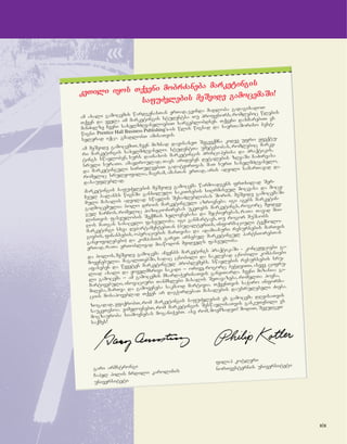 xix
kkeeTTiillii iiyyooss TTqqvveennii mmoobbrrZZaanneebbaa mmaarrkkeettiinnggiiss
ssaaffuuZZvvlleebbiiss mmeeSSvviiddee ggaammoocceemmaaSSii!!
am axali gamocemis wardgenasTan erTad, gvinda madloba gadagixadoT
Tqven da yvela im marketingis studentsa Tu profesors, romlebic wlebis
manZilze Cveni saxelmZRvaneloebiT sargeblobdnen. Tqveni daxmarebiT es
wigni Prentice Hall Business Publishing's-is wlis wignad da saerTaSoriso best-
selerad iqca. gmadlobT amisaTvis.
am meSvide gamocemiT, Cven miznad davisaxeT Segveqmna kidev ufro efeqtu-
ri marketingis saxelmZRvanelo. studentTa umetesobas, romlebic marke-
tings swavloben, surs dainaxos marketingis principebisa da praqtikis,
sruli suraTi. amavdroulad, Tavs arideben detalebis zRvaSi CaZirvasa
da marketinguli sirTuleebiT gadatvirTvas. maT surT saxelmZRvanelo,
romelic srulyofilia, magram, amasTan erTad, aris advili samarTavad da
dasaufleblad.
marketingis safuZvlebis meSvide gamocema warmoadgens frTxilad Ser-
Ceul balanss wignSi ganxiluli sakiTxebis siRrmiseul mocvasa da moce-
muli masalis advilad swavlis SesaZleblobas Soris. meSvide gamocemaSi
gadmocemulia bolo drois marketinguli azrovneba. igi agebs marketin-
gul CarCos, romelic pozicionirebas ukeTebs marketings, rogorc myidve-
lisTvis faseulobis Seqmnis xelovnebasa da mecnierebas, raTa Tavad mii-
Ros maTgan sanacvlo faseuloba. igi ganmartavs, Tu rogor muSaobs
marketingi sxva departamentebTan (buRalteriis, informaciuli teqnolo-
giebis, finansebis, operaciebis marTvisa da adamianuri resursebis marTvis
ganyofilebebi) da kompaniis gareT arsebul marketingul partniorebTan
erTad, raTa erToblivad miawodon myidvels faseuloba.
da bolos, meSvide gamocema aCvenbs marketings praqtikaSi - koncefciebi ga-
moyenebulia magaliTebSi, sadac cnobili da naklebad cnobili kompaniebi
afaseben da wyveten marketingul problemebs. swavlebis resursebis sru-
liad axali da yovelmxrivi nakadi _ orive, rogorc beWdviTi, aseve cifru-
li gamocema _ am gamocemis mxardaWerisaTvis ganviTarda. Cveni mizania: ga-
martivebuli, inovaciuri Tanmxlebi masalis SeTavazeba, romelTa povna,
miReba, marTva da gamoyeneba sakmaod martivia. TqvenTvis saWiro informa-
ciis mosapoveblad Tqven ar dagWirdebaT masalebis dausrulebeli Zieba.
zogadad, vfiqrobT, rom marketingis safuZvlebis es gamocema dReisaTvis
saukeTesoa. vimedovnebT, rom marketingis SeswavlisaTvis gankuTvnili es
mogzauroba siamovnebas moganiWebT. ase rom, moemzadeT! modiT, SevudgeT
saqmes!
gari armstrongi
filip kotleri
Capel hilis Crdilo karolinis norTvesternis universiteti
universiteti
 