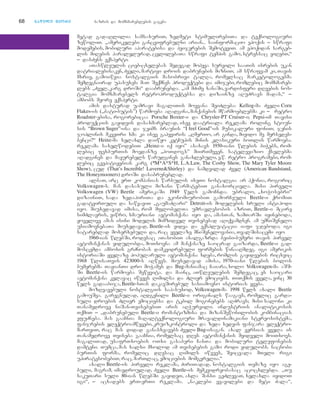 68 nnaawwiillii mmeeoorree bazris da momxmareblebis gageba
metad gadaRlilia samsaxuriT, zedmeti stimulirebiTa da teqnologiuri
zewoliT. `amerikelebi gancvifrebulni arian... sainformacio epoqis _ swrafi
modemebis, mobiluri aparatebisa da peijerebis SemoteviT. am epoqidan sargeb-
lis miRebis paralelurad, cvlilebaTa swrafi tempis gamo, stressac viRebT,~
_ dasZens eqsperti.
aTaswleulis cieb-cxelebas Sedegad mohyva survili saaTis isrebis ukan
datrialebisaken, Zveli, martivi drois dabrunebis mizniT; am swrafvam ki, Tavis
mxriv, gamoiwvia nostalgiis masobrivi talRa, romelsac marketologebma
Semdegnairad upasuxes: maT Seqmnes produqtebi da imijebi, romlebic momxmareb-
lebs `Zvel, karg droSi~ daabrunebda. `am mZime xanaSi, vardisferi dReebis nos-
talgia momxmarebels retroproduqtebsa da dizainze aRuZravs madas,~ _
ambobs meore eqsperti.
amis dasturad uamravi magaliTis moyvana SeiZleba: Kellog-ma Zveli Corn
Flakes-is (,,bati-butis’’) warmoeba aRadgina,manqanebis mwarmoeblebma ki _ retro
Roadster-ebisa, rogorebicaa Porsche Boxter-i da Chrysler-PT Cruiser-i; Pepsi-im Tavisi
produqciis gayidvis dasaxmareblad, isev daatriala reklama roling stoun-
sis “Brown Suger”-isa da jeims braunis “I feel Good”-is musikaluri foniT; jenis
joplinis mkveTri xma ki isev gahyviris: `RmerTo, ar ginda, miyido me mersedes-
benci?~ Heinz-ma xelaxla daiwyo ketCupis minis klasikuri boTlis warmoeba.
reklama saxelwodebiT `Heinz-i iq iyo” asaxavs 1950-iani wlebis biWebs, rom-
lebic fexburTis moedanze `hoTdogs” miirTmeven. satelevizio qselebma
aRadgines da mayurebels warudgines ganaxlebuli, e.w. retro programebi, rom-
lebic gvepatiJebian karg (*M*A*S*H, L.A.Law, The Cosby Show, The Mary Tyler Moore
Show), cud (That’s Increible! Laverne&Shirley) da namdvilad Zvel (American Bandstand,
The Honeymooners) droSi dasabruneblad.
albaT, arc erT kompanias warsulis iseTi nostalgia ar hqonia, rogoric
Volkswagen-s. man dasaxuli mizani warmatebiT ganaxorciela. misi pirveli
Volkswagen (VW) Beetle amerikaSi 1949 wels gamoCnda. ubralo, `xoWosebri~
dizainiT, sada zedapiriTa da ekonomiurobiT gamorCeuli Beetle-i qromiT
gadatvirTuli da sawvaviT `gaumaZRari~ Detroit-is modelebis sruli antipodi
iyo. miuxedavad imisa, rom mflobelTa umravlesobis azriT, Beetle-i mcire
simZlavris, viwro, xmauriani avtomanqana iyo da, amasTan, zamTarSi iyineboda,
yovelive amas isini modelis mimzidvel Tvisebebad aRiqvamdnen. am umniSvnelo
usiamovnebaTa miuxedavad, Beetle-is yidva da eqspluatacia iafi jdeboda; igi
satareblad moxerxebuli da, rac yvelaze mniSvnelovania, TvalSisacemi iyo.
1960-ian wlebSi, rodesac aTasobiT axalgazrda beibi-bumeri Tavis pirvel
avtomanqanas yidulobda, moTxovna am manqanaze saocrad gaizarda, Beetle-i gad-
moscemda amboxis grZnobas damkvidrebuli formebis winaaRmdeg. igi amerikis
istoriaSi yvelaze popularuli avtomanqana xdeba, romlis gayidvebis ricxvic
1968 wlisaTvis 423000-s aRwevs. miuxedavad amisa, 1970-iani wlebis bolos
bumerebma TavianTi dro moWames da Bug-maniamac Caiara, xolo Volkswagen-ma aSS-
Si Beetle-is warmoeba Sewyvita. da mainc, aTwleulebis Semdegac, es saocari
avtomanqana kvlavac iwvevs Rimilsa da Zlier emociebs. TiTqmis yvela, vinc 30
wels gadaabija, Beetle-sTan dakavSirebul sasiamovno istorias yveba.
mozRvavebuli nostalgiis sapasuxod, Volkswagen-ma 1998 wels axali Beetle
gamouSva. garegnulad, aRdgenili Beetle-i originals waagavs, romelic garda-
suli droebis Zlier emociebsa da tkbil mogonebebs aRZravs; misi saloni ki
Tanamedrove niSan-TvisebebiT aris aRWurvili. industriis analitikosis
TqmiT _ `dabrunebuli Beetle-i romantizmisa da mizanSewonilobis kombinacias
efuZneba. mas gaaCnia maRalteqnologiuri mravaldinamikiani stereosistema,
fanjrebis eleqtroamwevebi,kruizkontroli da zeda xedvis fanjara eleqtro-
marTviT, rac mas didad ganasxvavebs Zveli Bug-isagan. axal versias yvela is
Tanamedrove Tviseba gaaCnia, romelsac dRes avtomanqanis myidveli moiTxovs.
magaliTad, usafrTxoebis oTxi gasaberi CanTa da mobiluri telefonebis
damteni. Tumca, mas xalxi mxolod am Tvisebebis gamo rodi yidulobs. nacnobi
burTis forma, romelic dResac Rimils iwvevs, Seicvala mTeli rigi
upiratesobebiT, rac, marTlac, emociebis momgvrelia.~
axali Beetle-is pirveli reklama, ZiriTadad, nostalgiis Temaze iyo age-
buli, magram, imavdroulad, Zveli Beetle-is memkvidreobasac acocxlebda. `Tu
sakuTari suli 80-ian wlebSi gayideT, axla Sansi geZlevaT, xelaxla iyidoT
igi~, _ acxadebs erT-erTi reklama. `naklebi yvavilebi da meti Zala~,
 