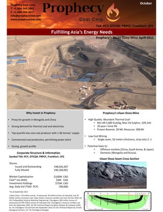 October
                                                                                                                                         Oct 2009

                                                              Ulaan Ovoo
  Prophecy Coal Corp.
       Redhill Energy Inc
  T: +1.604.569.3661Street
       2060-777 Hornby
  F: +1.604.569.3617 1T7
       Vancouver BC V 6Z
       T: 604-642-2625
  info@prophecycoal.comUlaan Ovoo - The flagship of coal deposits in northern Mongolia
       F: 604-642-2629
  www.prophecycoal.com

                                                                                                    TSX: PCY, OTCQX: PRPCF, Frankfurt: 1P2
                                                     Fulfilling Asia’s Energy Needs
                                                                                                    Prophecy’s Ulaan Ovoo Mine April 2011




                    Why Invest in Prophecy                                                                Prophecy’s Ulaan Ovoo Mine

• Proxy for growth in Mongolia and China                                                   • High Quality  Abundant Thermal Coal+
                                                                                                  • Min AR 5,000 kcal/kg, Max 1% Sulphur, 10% Ash
• Strong demand for thermal coal and electricity                                                  • 20 year+ mine life
                                                                                                  • Proven Reserve: 20 Mt; Resource: 208 Mt
• Top quartile low cost coal producer with 1.4b tonnes+ supply  
                                                                                           • Low Cost Mining
• Commenced coal production, permitting power plant                                              • Single seam, 50 meters thickness, strip ratio 2: 1

• Strong  growth profile                                                                   • Potential Sales to:
                                                                                                  •      Offshore markets (China, South Korea, & Japan)
          Corporate Structure & Information                                                       •      Domestic (Mongolia and Russia)
 Symbol TSX: PCY, OTCQX: PRPCF, Frankfurt: 1P2
                                                                                                        Ulaan Ovoo Seam Cross Section
 Shares:
     Issued and Outstanding                           198,026,307           
     Fully Diluted                                    240,184,001

 Market Capitalization                                $100M  CAD
 Cash* (no debt)                                        $4M   CAD
 Investment Holdings                                   $75M  CAD
 Avg. Daily Vol (TSXV: PCY)                               700,000
*As at September 2011 
+Ulaan Ovoo: 174 million tonnes  of measured, 34 million tonnes of indicated, and 20 
million tonnes of proven coal. Ulaan Ovoo’s resource numbers are from the Dec 2010, 43‐
101 Prefeasibility Study by Wardrop Engineering. Chandgana: 665 million tonnes of 
measured and 545 million tonnes of indicated coal. Chandgana’s resource numbers are 
from the September 2007, 43‐101 Technical Report by Behre Dolbear & Company (USA), 
Inc. for Chandgana Tal and from the September 2010, 43‐101 Technical Report by  Kravits 
Geological Services, LLC  for Chandgana Khavtgai. 
 