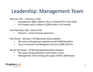 Leadership: Management Team
John Lee, CFA  – Chairman / CEO
    • Entrepreneur (BSEE, BAEcon: Rice U.) Started PCY in Oct 2010
    • PCY market cap $1 million to $200 million in 14 months

Irina Plavutska, CGA ‐ Interim CFO
     • 20 years+  senior financial experience

Paul Venter – Director / VP Operations (Ulaan Baator)
    • 30+ years mining/power experience with BHP/Eskom/En+
    • Focus on Russian and Mongolian coal since 2006 with En+

Ronnie Van Eeden ‐ VP Mining Operations(Ulaan Baator)
   • 30+ years mining experience with Eskom / Sasol
   • Management of the mining and supply of 90 to 100mt/year


                                                                     10
 