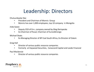 Leadership: Directors
Chuluunbaatar Baz
    •   President and Chairman of Monnis  Group
    •   Monnis has over 1,000 employees, top 10 company  in Mongolia
Jivko Savov
     •    Deputy CEO of En+, company owned by Oleg Derispeska
     •    Ex‐Chairman of Rusal, Chairman of EurosibEnergo 
Michael Deats
    •    Ex‐Managing Director of BP Coal South Africa, Ex‐Director of Eskom

Greg Hall
    •     Director of various public resource companies
    •     Formerly  at Haywood Securities,  Canaccord Capital and Leede Financial
Paul Mackenzie
     •   Director of various public resource companies



                                                                                    11
 