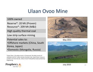 Ulaan Ovoo Mine
100% owned
Reserve*: 20 Mt (Proven)
Resource*: 209 Mt (M&I)
High quality thermal coal
 Low strip surface mining
 Potential sales to:                                                        May 2011
 •Offshore markets (China, South 
 Korea, Japan)
 •Domestic (Mongolia, Russia)
*Ulaan Ovoo: 174 million tonnes  of measured, 34 million tonnes of 
indicated, and 20.7 million tonnes of proven coal. Ulaan Ovoo’s resource 
numbers are from the Dec. 2010, 43‐101 Prefeasibility Study by Wardrop 
Engineering. 


                                                                            July 2010   13
 