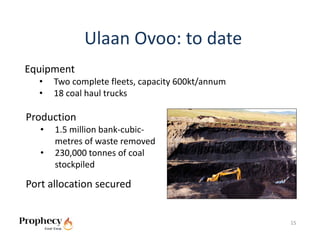 Ulaan Ovoo: to date
Equipment
  •    Two complete fleets, capacity 600kt/annum
  •    18 coal haul trucks

Production
   •   1.5 million bank‐cubic‐
       metres of waste removed
   •   230,000 tonnes of coal 
       stockpiled

Port allocation secured


                                                   15
 