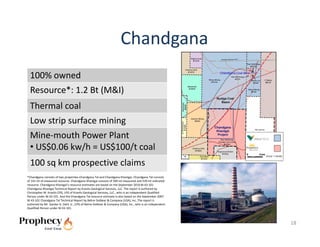 Chandgana
  100% owned
  Resource*: 1.2 Bt (M&I)
  Thermal coal
  Low strip surface mining
  Mine‐mouth Power Plant
  • US$0.06 kw/h = US$100/t coal
  100 sq km prospective claims 
*Chandgana consists of two properties‐Chandgana Tal and Chandgana Khavtgai. Chandgana Tal consists 
of 141 mt of measured resource. Chandgana Khavtgai consists of 509 mt measured and 539 mt indicated 
resource. Chandgana Khavtgai’s resource estimates are based on the September 2010 NI 43‐101 
Chandgana Khavtgai Technical Report by Kravits Geological Services, LLC. The report is authored by 
Christopher M. Kravits CPG, LPG of Kravits Geological Services, LLC., who is an independent Qualified 
Person under NI 43‐101. And the Chandgana Tal resource estimate is also based on the September 2007 
NI 43‐101 Chandgana Tal Technical Report by Behre Dolbear & Company (USA), Inc..The report is 
authored by Mr. Gardar G. Dahl, Jr., CPG of Behre Dolbear & Company (USA), Inc., who is an independent 
Qualified Person under NI 43‐101. 



                                                                                                          18
 