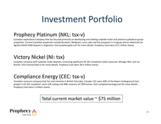 Investment Portfolio
Prophecy Platinum (NKL: tsx‐v)
Canadian exploration Company that has focused primarily on developing and seeking sulphide nickel and platinum palladium group 
properties. Current Canadian properties include Burwash, Wellgreen, Lynn Lake and five prospects in Uruguay and an advanced Las 
Aguilas Nickel PGM deposit in Argentina. Visit prophecyplat.com for more details. Prophecy Coal owns 22.5 million shares.




Victory Nickel (NI: tsx)
Canadian company with sulphide nickel deposits containing significant 43‐101‐compliant nickel resources: Minago, Mel  and Lac 
Rocher. Visit victorynickel.ca for more details. Prophecy Coal owns 36.6 million shares.




Compliance Energy (CEC: tsx‐v)
Canadian resource company that has coal interests in British Columbia, Canada. CEC owns 60% of the Raven Underground Coal 
project is 43‐101 compliant  semi–soft coking coal M&I resource of 72M tonnes. Visit complianceenergy.com for more details. 
Prophecy Coal owns 5 million shares.




                           Total current market value ~ $75 million

                                                                                                                                   26
 