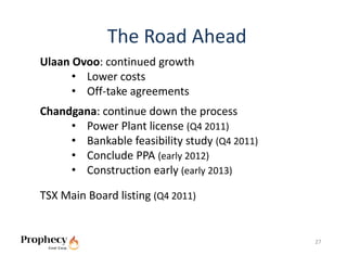 The Road Ahead
Ulaan Ovoo: continued growth
      • Lower costs
      • Off‐take agreements
Chandgana: continue down the process
     • Power Plant license (Q4 2011)
     • Bankable feasibility study (Q4 2011)
     • Conclude PPA (early 2012)
     • Construction early (early 2013)

TSX Main Board listing (Q4 2011) 


                                              27
 