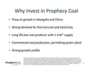 Why Invest in Prophecy Coal
• Proxy to growth in Mongolia and China

• Strong demand for thermal coal and electricity

• Long life,low cost producer with 1.4 bt* supply  

• Commenced coal production, permitting power plant

• Strong growth profile

           *Ulaan Ovoo: 174 million tonnes  of measured and 34 million tonnes of indicated coal. Ulaan Ovoo’s resource numbers are from the Dec 2010, 43‐101 
           Prefeasibility Study by Wardrop Engineering. Chandgana consists of two properties‐Chandgana Tal and Chandgana Khavtgai. Chandgana Tal consists of 141 
           mt of measured resource. Chandgana Khavtgai consists of 509 mt measured and 539 mt indicated resource. Chandgana Khavtgai’s resource estimates are 
           based on the September 2010 NI 43‐101 Chandgana Khavtgai Technical Report by Kravits Geological Services, LLC. The report is authored by Christopher M. 
           Kravits CPG, LPG of Kravits Geological Services, LLC., who is an independent Qualified Person under NI 43‐101. And the Chandgana Tal resource estimate is 
           also based on the September 2007 NI 43‐101 Chandgana Tal Technical Report by Behre Dolbear & Company (USA), Inc..The report is authored by Mr.               28
           Gardar G. Dahl, Jr., CPG of Behre Dolbear & Company (USA), Inc., who is an independent Qualified Person under NI 43‐101. 
 