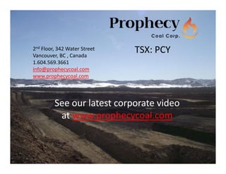 2nd Floor, 342 Water Street                     
Vancouver, BC , Canada
                                                   TSX: PCY
1.604.569.3661
info@prophecycoal.com
www.prophecycoal.com



           See our latest corporate video
            at www.prophecycoal.com


                                                              29
 