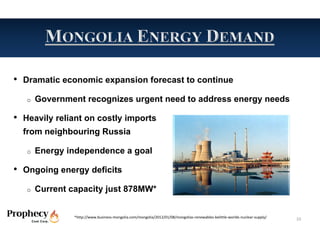 • Dramatic economic expansion forecast to continue
   o   Government recognizes urgent need to address energy needs

• Heavily reliant on costly imports
  from neighbouring Russia

   o   Energy independence a goal

• Ongoing energy deficits
   o   Current capacity just 878MW*


                *http://www.business‐mongolia.com/mongolia/2012/01/08/mongolias‐renewables‐belittle‐worlds‐nuclear‐supply/   10
 