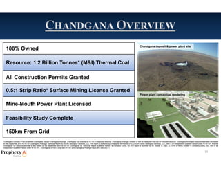 Chandgana deposit & power plant site
   100% Owned

   Resource: 1.2 Billion Tonnes* (M&I) Thermal Coal

   All Construction Permits Granted

   0.5:1 Strip Ratio* Surface Mining License Granted
                                                                                                                                                                       Power plant conceptual rendering


   Mine-Mouth Power Plant Licensed

   Feasibility Study Complete

   150km From Grid
*Chandgana consists of two properties-Chandgana Tal and Chandgana Khavtgai. Chandgana Tal consists of 141 mt of measured resource. Chandgana Khavtgai consists of 509 mt measured and 539 mt indicated resource. Chandgana Khavtgai’s resource estimates are based
on the September 2010 NI 43-101 Chandgana Khavtgai Technical Report by Kravits Geological Services, LLC. The report is authored by Christopher M. Kravits CPG, LPG of Kravits Geological Services, LLC., who is an independent Qualified Person under NI 43-101. And the
Chandgana Tal resource estimate is also based on the September 2007 NI 43-101 Chandgana Tal Technical Report by Behre Dolbear & Company (USA), Inc..The report is authored by Mr. Gardar G. Dahl, Jr., CPG of Behre Dolbear & Company (USA), Inc., who is an
independent Qualified Person under NI 43-101.. Chandgana Tal has a strip ratio of 0.5:1 and Chandgana Khavtgai has a strip ratio of 2.2:1.

                                                                                                                                                                                                                                                       13
 