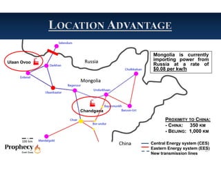 Mongolia is currently
                          importing power from
Ulaan Ovoo
                          Russia at a rate of
                          $0.08 per kw/h




             Chandgana

                               PROXIMITY TO CHINA:
                               - CHINA: 350 KM
                               - BEIJING: 1,000 KM

                         Central Energy system (CES)
                         Eastern Energy system (EES)
                                                  16
                         New transmission lines
 