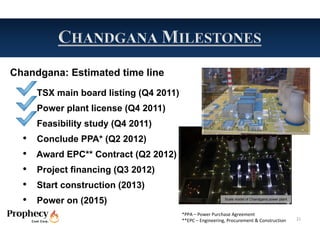 Chandgana: Estimated time line
  •   TSX main board listing (Q4 2011)
  •   Power plant license (Q4 2011)
  •   Feasibility study (Q4 2011)
  •   Conclude PPA* (Q2 2012)
  •   Award EPC** Contract (Q2 2012)
  •   Project financing (Q3 2012)
  •   Start construction (2013)
  •   Power on (2015)                                       Scale model of Chandgana power plant



                                         *PPA – Power Purchase Agreement
                                         **EPC – Engineering, Procurement & Construction           21
 