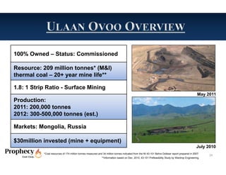 100% Owned – Status: Commissioned

Resource: 209 million tonnes* (M&I)
thermal coal – 20+ year mine life**

1.8: 1 Strip Ratio - Surface Mining
                                                                                                                                                 May 2011
Production:
2011: 200,000 tonnes
2012: 300-500,000 tonnes (est.)

Markets: Mongolia, Russia

$30million invested (mine + equipment)
                                                                                                                                                July 2010
           *Coal resources of 174 million tonnes measured and 34 million tonnes indicated from the NI 43-101 Behre Dolbear report prepared in 2007.
                                                                                                                                                      24
                                                             **Information based on Dec. 2010, 43-101 Prefeasibility Study by Wardrop Engineering.
 