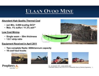 Abundant High Quality Thermal Coal
  • (ar) Min. 5,000 kcal/kg GCV*
  • Max. 1% sulfur / 11.3% ash**

Low Cost Mining
  • Single seam – 50m thickness
  • 1.8:1 strip ratio

Equipment Received in April 2011
  • Two complete fleets: 600kt/annum capacity
  • 18 coal haul trucks




                                          * ar – as received / GCV – gross calorific value
                                          **Information based on Dec. 2010, 43-101 Prefeasibility Study by Wardrop Engineering.   25
 