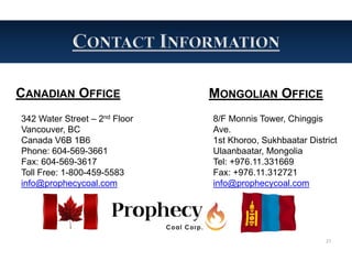 CANADIAN OFFICE                MONGOLIAN OFFICE
342 Water Street – 2nd Floor   8/F Monnis Tower, Chinggis
Vancouver, BC                  Ave.
Canada V6B 1B6                 1st Khoroo, Sukhbaatar District
Phone: 604-569-3661            Ulaanbaatar, Mongolia
Fax: 604-569-3617              Tel: +976.11.331669
Toll Free: 1-800-459-5583      Fax: +976.11.312721
info@prophecycoal.com          info@prophecycoal.com




                                                           27
 
