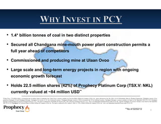 • 1.4* billion tonnes of coal in two distinct properties
      • Secured all Chandgana mine-mouth power plant construction permits a
              full year ahead of competitors

      • Commissioned and producing mine at Ulaan Ovoo
      • Large scale and long-term energy projects in region with ongoing
              economic growth forecast

      • Holds 22.5 million shares (42%) of Prophecy Platinum Corp (TSX.V: NKL)
              currently valued at ~84 million USD**
*Ulaan Ovoo: 174 million tonnes of measured and 34 million tonnes of indicated coal. Ulaan Ovoo’s resource numbers are from the Behre Dolbear & Company (USA), Inc report referenced in the Dec 2010, 43-101 Prefeasibility Study by Wardrop Engineering. Chandgana consists of two
properties-Chandgana Tal and Chandgana Khavtgai. Chandgana Tal consists of 141 mt of measured resource. Chandgana Khavtgai consists of 509 mt measured and 539 mt indicated resource. Chandgana Khavtgai’s resource estimates are based on the September 2010 NI 43-101 Chandgana
Khavtgai Technical Report by Kravits Geological Services, LLC. The report is authored by Christopher M. Kravits CPG, LPG of Kravits Geological Services, LLC., who is an independent Qualified Person under NI 43-101. And the Chandgana Tal resource estimate is also based on the September
2007 NI 43-101 Chandgana Tal Technical Report by Behre Dolbear & Company (USA), Inc..The report is authored by Mr. Gardar G. Dahl, Jr., CPG of Behre Dolbear & Company (USA), Inc., who is an independent Qualified Person under NI 43-101.



                                                                                                                                                                                                                                  **As of 02/02/12                              3
 