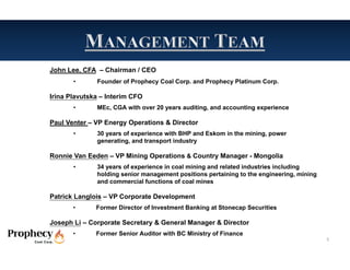 John Lee, CFA – Chairman / CEO
       •      Founder of Prophecy Coal Corp. and Prophecy Platinum Corp.

Irina Plavutska – Interim CFO
       •      MEc, CGA with over 20 years auditing, and accounting experience

Paul Venter – VP Energy Operations & Director
       •      30 years of experience with BHP and Eskom in the mining, power
              generating, and transport industry

Ronnie Van Eeden – VP Mining Operations & Country Manager - Mongolia
       •      34 years of experience in coal mining and related industries including
              holding senior management positions pertaining to the engineering, mining
              and commercial functions of coal mines

Patrick Langlois – VP Corporate Development
       •      Former Director of Investment Banking at Stonecap Securities

Joseph Li – Corporate Secretary & General Manager & Director
       •      Former Senior Auditor with BC Ministry of Finance
                                                                                          5
 