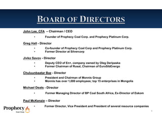 John Lee, CFA – Chairman / CEO
       •       Founder of Prophecy Coal Corp. and Prophecy Platinum Corp.

Greg Hall - Director
       •       Co-founder of Prophecy Coal Corp and Prophecy Platinum Corp.
       •       Former Director at Silvercorp

Jivko Savov - Director
       •       Deputy CEO of En+, company owned by Oleg Deripaska
       •       Former Chairman of Rusal, Chairman of EuroSibEnergo

Chuluunbaatar Baz - Director
       •       President and Chairman of Monnis Group
       •       Monnis has over 1,000 employees; top 15 enterprises in Mongolia

Michael Deats - Director
       •       Former Managing Director of BP Coal South Africa, Ex-Director of Eskom

Paul McKenzie – Director
       •       Former Director, Vice President and President of several resource companies
                                                                                             6
 