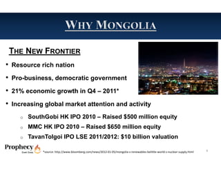 THE NEW FRONTIER
• Resource rich nation
• Pro-business, democratic government
• 21% economic growth in Q4 – 2011*
• Increasing global market attention and activity
    o   SouthGobi HK IPO 2010 – Raised $500 million equity
    o   MMC HK IPO 2010 – Raised $650 million equity
    o   TavanTolgoi IPO LSE 2011/2012: $10 billion valuation

             *source: http://www.bloomberg.com/news/2012‐01‐05/mongolia‐s‐renewables‐belittle‐world‐s‐nuclear‐supply.html   8
 