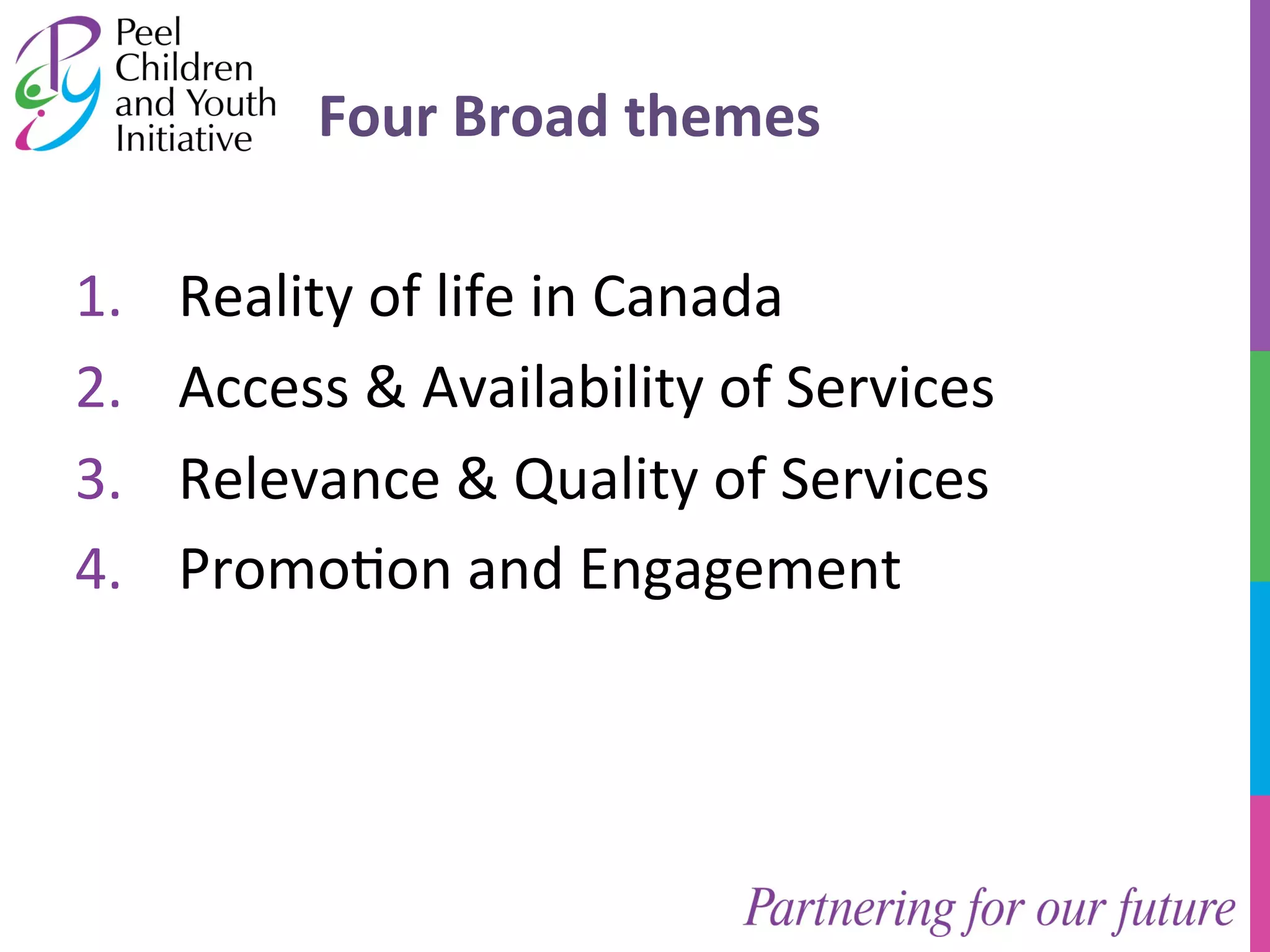 Four 
Broad 
themes 
1. Reality 
of 
life 
in 
Canada 
2. Access 
& 
Availability 
of 
Services 
3. Relevance 
& 
Quality 
of 
Services 
4. Promo/on 
and 
Engagement 
 