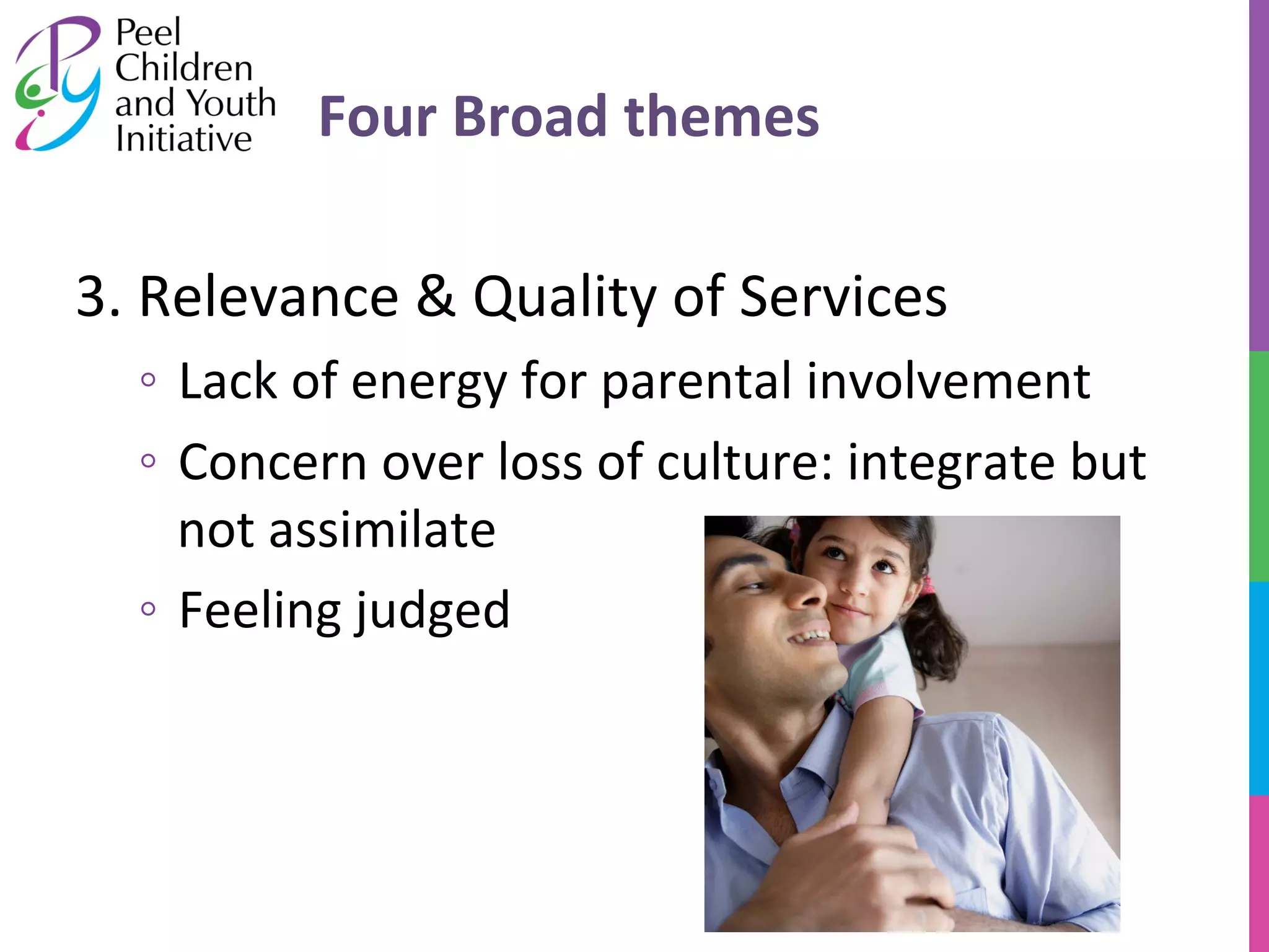 Four 
Broad 
themes 
3. 
Relevance 
& 
Quality 
of 
Services 
◦ Lack 
of 
energy 
for 
parental 
involvement 
◦ Concern 
over 
loss 
of 
culture: 
integrate 
but 
not 
assimilate 
◦ Feeling 
judged 
 