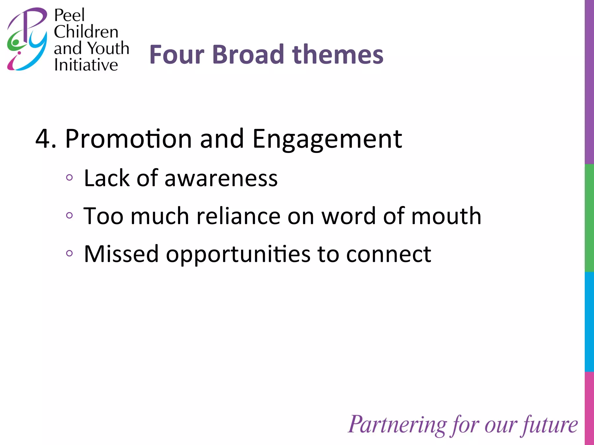 Four 
Broad 
themes 
4. 
Promo/on 
and 
Engagement 
◦ Lack 
of 
awareness 
◦ Too 
much 
reliance 
on 
word 
of 
mouth 
◦ Missed 
opportuni/es 
to 
connect 
 