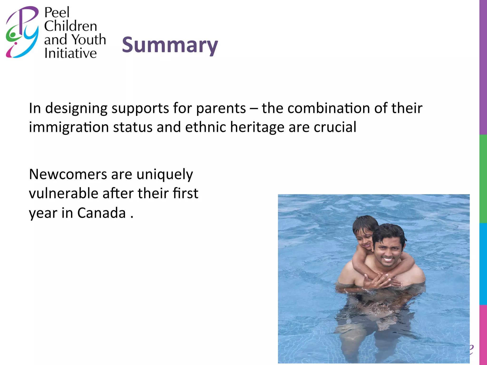 Summary 
In 
designing 
supports 
for 
parents 
– 
the 
combina/on 
of 
their 
immigra/on 
status 
and 
ethnic 
heritage 
are 
crucial 
Newcomers 
are 
uniquely 
vulnerable 
a]er 
their 
first 
year 
in 
Canada 
. 
 