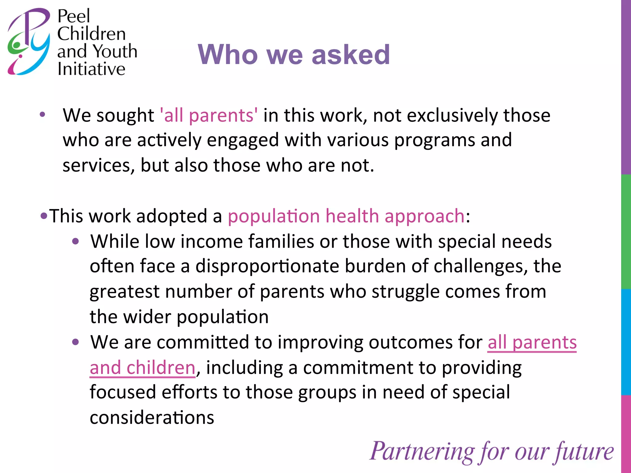 • We 
Who we asked 
sought 
'all 
parents' 
in 
this 
work, 
not 
exclusively 
those 
who 
are 
ac/vely 
engaged 
with 
various 
programs 
and 
services, 
but 
also 
those 
who 
are 
not. 
• This 
work 
adopted 
a 
popula/on 
health 
approach: 
• While 
low 
income 
families 
or 
those 
with 
special 
needs 
o]en 
face 
a 
dispropor/onate 
burden 
of 
challenges, 
the 
greatest 
number 
of 
parents 
who 
struggle 
comes 
from 
the 
wider 
popula/on 
• We 
are 
commi^ed 
to 
improving 
outcomes 
for 
all 
parents 
and 
children, 
including 
a 
commitment 
to 
providing 
focused 
efforts 
to 
those 
groups 
in 
need 
of 
special 
considera/ons 
 