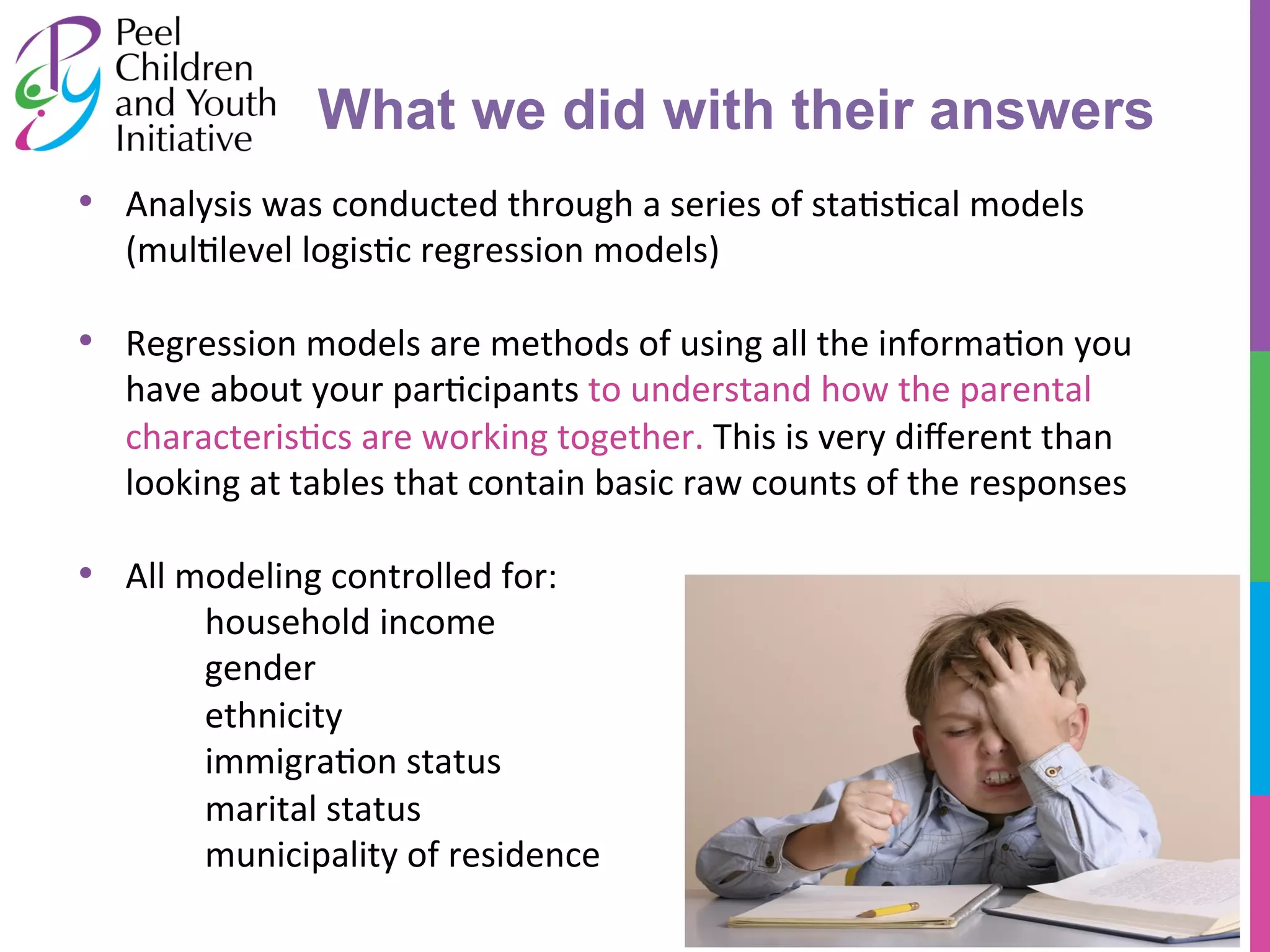 • Analysis 
What we did with their answers 
was 
conducted 
through 
a 
series 
of 
sta/s/cal 
models 
(mul/level 
logis/c 
regression 
models) 
• Regression 
models 
are 
methods 
of 
using 
all 
the 
informa/on 
you 
have 
about 
your 
par/cipants 
to 
understand 
how 
the 
parental 
characteris/cs 
are 
working 
together. 
This 
is 
very 
different 
than 
looking 
at 
tables 
that 
contain 
basic 
raw 
counts 
of 
the 
responses 
• All 
modeling 
controlled 
for: 
household 
income 
gender 
ethnicity 
immigra/on 
status 
marital 
status 
municipality 
of 
residence 
 