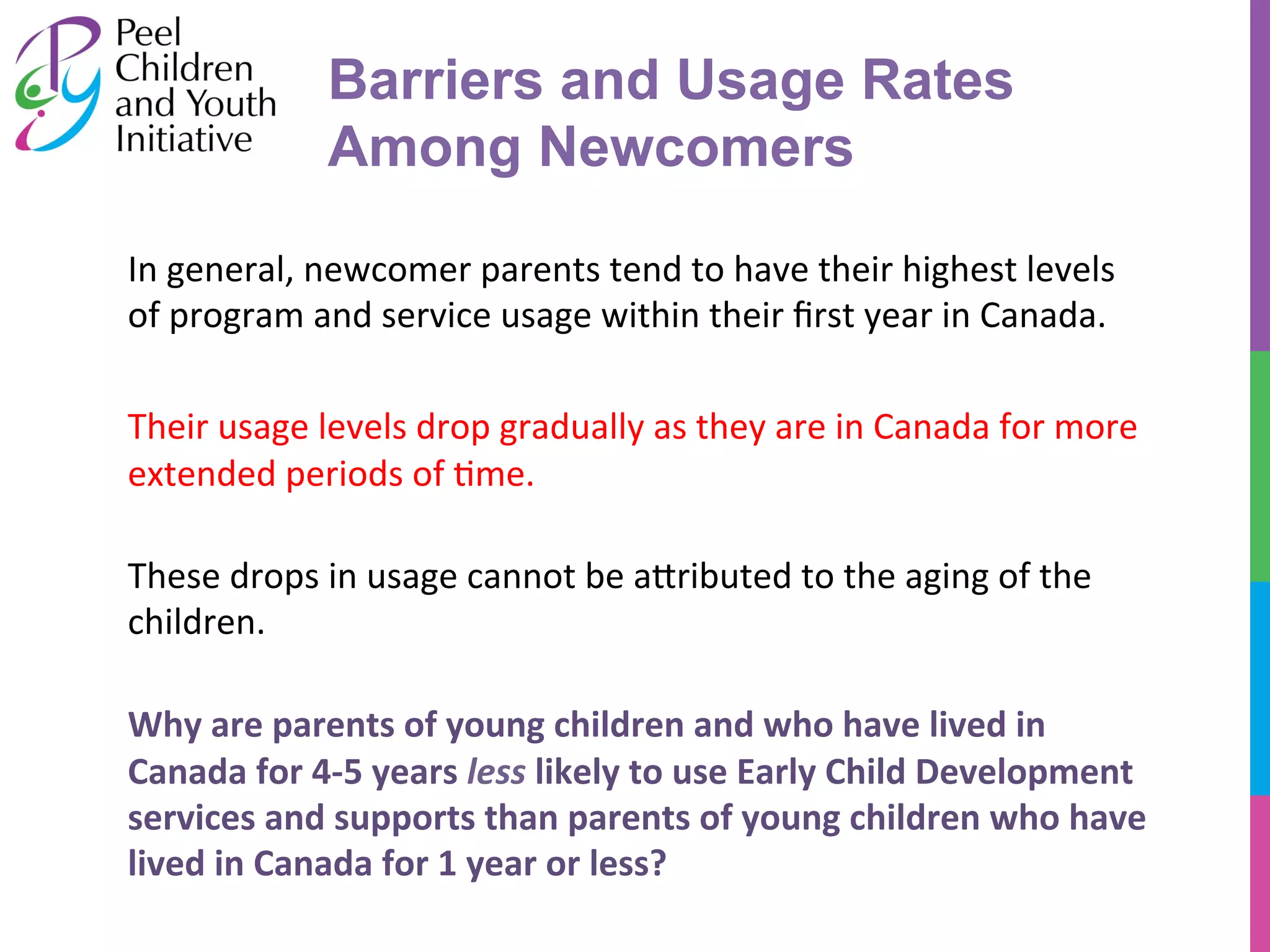 Barriers and Usage Rates 
Among Newcomers 
In 
general, 
newcomer 
parents 
tend 
to 
have 
their 
highest 
levels 
of 
program 
and 
service 
usage 
within 
their 
first 
year 
in 
Canada. 
Their 
usage 
levels 
drop 
gradually 
as 
they 
are 
in 
Canada 
for 
more 
extended 
periods 
of 
/me. 
These 
drops 
in 
usage 
cannot 
be 
a^ributed 
to 
the 
aging 
of 
the 
children. 
Why 
are 
parents 
of 
young 
children 
and 
who 
have 
lived 
in 
Canada 
for 
4-­‐5 
years 
less 
likely 
to 
use 
Early 
Child 
Development 
services 
and 
supports 
than 
parents 
of 
young 
children 
who 
have 
lived 
in 
Canada 
for 
1 
year 
or 
less? 
 