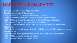 NAPOLEÓN BONAPARTE 
· Nace en Ajaccio el 15 de Agosto de 1769. 
· Familia procedente de la nobleza. 
· 1779: asiste a la “École Royale Militaire” de París. 
· 1786: comienza a desarrollar un pensamiento revolucionario. 
· 1786 - 1793: se encuentra apoyando a los jacobinos en Córcega. 
· 1793: huye a Francia tras su estancia en Córcega. 
· Julio de 1794: arrestado por su amistad con el hermano de Maximilien 
Robespierre. 
· 1795: dirige un ejército para defender el Palacio de las Tullerías de los contra-revolucionarios. 
· 9 de Marzo de 1796: contrae matrimonio con Josefina de Beauharnais. 
· 1796 - 1797: campaña militar en Italia. 
· 1797: regresa a Francia como un héroe. 
 