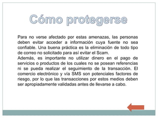 Para no verse afectado por estas amenazas, las personas
deben evitar acceder a información cuya fuente no sea
confiable. Una buena práctica es la eliminación de todo tipo
de correo no solicitado para así evitar el Scam.
Además, es importante no utilizar dinero en el pago de
servicios o productos de los cuales no se posean referencias
ni se pueda realizar el seguimiento de la transacción. El
comercio electrónico y vía SMS son potenciales factores de
riesgo, por lo que las transacciones por estos medios deben
ser apropiadamente validadas antes de llevarse a cabo.
 