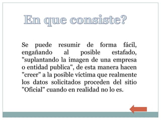 Se puede resumir de forma fácil,
engañando       al     posible    estafado,
"suplantando la imagen de una empresa
o entidad publica", de esta manera hacen
"creer" a la posible víctima que realmente
los datos solicitados proceden del sitio
"Oficial" cuando en realidad no lo es.
 
