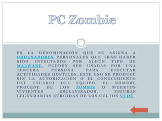 ES  LA  DENOMINACIÓN   QUE   SE   ASIGNA  A
ORDENADORES PERSONALES QUE TRAS HABER
SIDO   INFECTADOS  POR   ALGÚN     TIPO  DE
MALWARE, PUEDEN SER USADAS POR UNA
TERCERA     PERSONA     PARA      EJECUTAR
ACTIVIDADES HOSTILES. ESTE USO SE PRODUCE
SIN LA AUTORIZACIÓN O EL CONOCIMIENTO
DEL   USUARIO  DEL  EQUIPO.    EL   NOMBRE
PROCEDE    DE  LOS  ZOMBIS    O    MUERTOS
VIVIENTES      ESCLAVIZADOS,        FIGURAS
LEGENDARIAS SURGIDAS DE LOS CULTOS VUDÚ
 