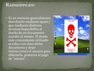 RansomwareEs un malware generalmente distribuido mediante spam y que mediante distintas técnicas imposibilita al dueño de un documento acceder al mismo. El modo más comúnmente utilizado es cifrar con clave dicho documento y dejar instrucciones al usuario para obtenerla, posterior al pago de "rescate".