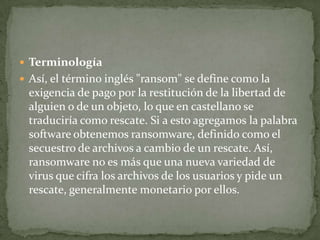 TerminologíaAsí, el término inglés "ransom" se define como la exigencia de pago por la restitución de la libertad de alguien o de un objeto, lo que en castellano se traduciría como rescate. Si a esto agregamos la palabra software obtenemos ransomware, definido como el secuestro de archivos a cambio de un rescate. Así, ransomware no es más que una nueva variedad de virus que cifra los archivos de los usuarios y pide un rescate, generalmente monetario por ellos.