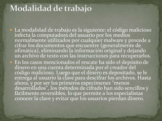 La modalidad de trabajo es la siguiente: el código malicioso infecta la computadora del usuario por los medios normalmente utilizados por cualquier malware y procede a cifrar los documentos que encuentre (generalmente de ofimática), eliminando la información original y dejando un archivo de texto con las instrucciones para recuperarlos.En los casos mencionados el rescate ha sido el depósito de dinero en una cuenta determinada por el creador del código malicioso. Luego que el dinero es depositado, se le entrega al usuario la clave para descifrar los archivos. Hasta ahora, y por ser los primeros especímenes "menos desarrollados", los métodos de cifrado han sido sencillos y fácilmente reversibles, lo que permite a los especialistas conocer la clave y evitar que los usuarios pierdan dinero.Modalidad de trabajo